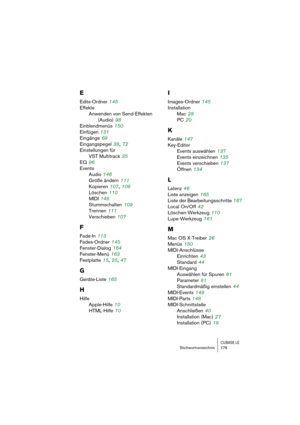 Page 179CUBASE LEStichwortverzeichnis 179
E
Edits-Ordner 145
Effekte
Anwenden von Send-Effekten
(Audio)
 98
Einblendmenüs
 150
Einfügen
 131
Eingänge
 69
Eingangspegel
 38, 72
Einstellungen für 
VST Multitrack
 35
EQ
 96
Events
Audio
 146
Größe ändern
 111
Kopieren
 107, 108
Löschen
 110
MIDI
 148
Stummschalten
 109
Trennen
 111
Verschieben
 107
F
Fade-In 113
Fades-Ordner
 145
Fenster-Dialog
 164
Fenster-Menü
 163
Festplatte
 15, 25, 47
G
Geräte-Liste 165
H
Hilfe
Apple-Hilfe
 10
HTML-Hilfe
 10
I
Images-Ordner...