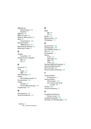 Page 180CUBASE LE180 Stichwortverzeichnis
MIDI-Spuren
Beschreibung
 148
Erstellen
 81
MIDI-Thru
 80
MIDI-Thru aktiv
 42
Mithören (Monitoring)
 39
Mixer
 93
Automatisieren
 100
Monitor-Schalter 
(MIDI-Spuren)
 125
Mono/Stereo-Schalter
 69
Multimedia-Treiber
 17
O
Objekte
Auswählen
 159
Optimieren der Festplatte
Mac
 28
PC
 20
P
Panorama 94
Parts
Audio
 147
MIDI
 148
Pfeil-Werkzeug
 107
PlugIns
Send-Effekte (Audio)
 98
Positionswerte
 154
Projekt
Erstellen
 67
Format (Beschreibung)
 144
Projektordner
 145
Q...