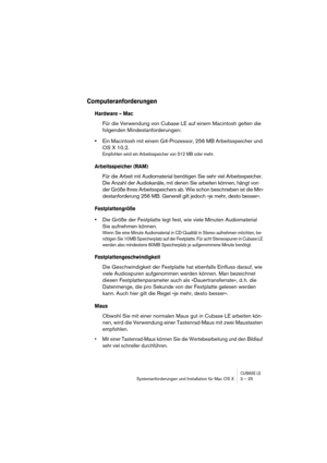 Page 25CUBASE LESystemanforderungen und Installation für Mac OS X 3 – 25
Computeranforderungen
Hardware – Mac
Für die Verwendung von Cubase LE auf einem Macintosh gelten die 
folgenden Mindestanforderungen:
•Ein Macintosh mit einem G4-Prozessor, 256 MB Arbeitsspeicher und 
OS X 10.2.
Empfohlen wird ein Arbeitsspeicher von 512 MB oder mehr.
Arbeitsspeicher (RAM)
Für die Arbeit mit Audiomaterial benötigen Sie sehr viel Arbeitsspeicher. 
Die Anzahl der Audiokanäle, mit denen Sie arbeiten können, hängt von 
der...