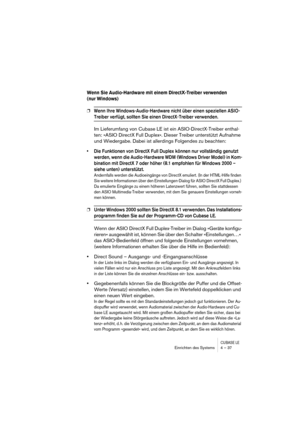 Page 37CUBASE LEEinrichten des Systems 4 – 37
Wenn Sie Audio-Hardware mit einem DirectX-Treiber verwenden 
(nur Windows)
❐Wenn Ihre Windows-Audio-Hardware nicht über einen speziellen ASIO-
Treiber verfügt, sollten Sie einen DirectX-Treiber verwenden.
Im Lieferumfang von Cubase LE ist ein ASIO-DirectX-Treiber enthal-
ten: »ASIO DirectX Full Duplex«. Dieser Treiber unterstützt Aufnahme 
und Wiedergabe. Dabei ist allerdings Folgendes zu beachten:
• Die Funktionen von DirectX Full Duplex können nur vollständig...