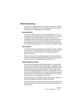 Page 39CUBASE LEEinrichten des Systems 4 – 39
Mithören (Monitoring)
In Cubase LE bedeutet Mithören das Anhören des Signals, während 
die Aufnahme vorbereitet bzw. während aufgenommen wird. Grund-
sätzlich gibt es drei Möglichkeiten zum Mithören:
Externes Mithören
Zum externen Mithören (Anhören des Eingangssignals, bevor es Cu-
base LE erreicht) benötigen Sie ein externes Mischpult, um die Audio-
wiedergabe mit dem Eingangssignal zu mischen. Dies kann ein 
selbständiges Mischpult sein oder eine Mixer-Anwendung...