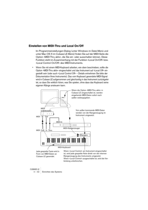 Page 42CUBASE LE4 – 42 Einrichten des Systems
Einstellen von MIDI-Thru und Local On/Off
Im Programmeinstellungen-Dialog (unter Windows im Datei-Menü und 
unter Mac OS X im Cubase LE-Menü) finden Sie auf der MIDI-Seite die 
Option »MIDI-Thru aktiv«, die Sie ein- oder ausschalten können. Diese 
Funktion steht im Zusammenhang mit der Funktion »Local On/Off« bzw. 
»Local Control On/Off« des MIDI-Instruments.
• Wenn Sie mit einem MIDI-Keyboard arbeiten, wie oben beschrieben, sollte die 
Option »MIDI-Thru aktiv«...