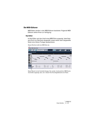 Page 57CUBASE LEErste Schritte 5 – 57
Die MIDI-Editoren
MIDI-Daten werden in den MIDI-Editoren bearbeitet. Folgende MIDI-
Editoren stehen Ihnen zur Verfügung:
Key-Editor
Im Key-Editor wird der Inhalt eines MIDI-Parts angezeigt. Jede Note 
wird durch ein Rechteck dargestellt, wobei weiter oben dargestellte 
Noten eine höhere Tonlage repräsentieren.
Dieses Rechteck stellt eine MIDI-Note dar.
Dieser Bereich ist die Controller-Anzeige. Hier werden »kontinuierliche« MIDI-Events 
(Controller) angezeigt, oder, wie in...