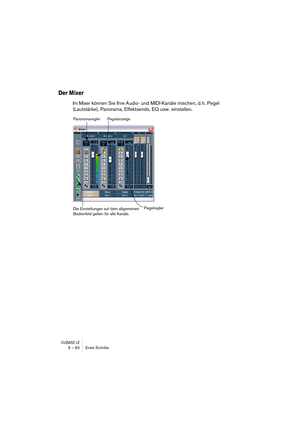 Page 60CUBASE LE5 – 60 Erste Schritte
Der Mixer
Im Mixer können Sie Ihre Audio- und MIDI-Kanäle mischen, d. h. Pegel 
(Lautstärke), Panorama, Effektsends, EQ usw. einstellen.
Die Einstellungen auf dem allgemeinen 
Bedienfeld gelten für alle Kanäle.Pegelregler Panoramaregler
Pegelanzeige 