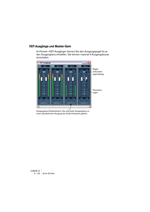 Page 62CUBASE LE5 – 62 Erste Schritte
VST-Ausgänge und Master-Gain
Im Fenster »VST-Ausgänge« können Sie den Ausgangspegel für je-
den Ausgangsbus einstellen. Sie können maximal 4 Ausgangsbusse 
einschalten.
Stereobus-
regler
Regler 
verbunden/
eigenständig
Ausgangsbus-Einblendmenü. Hier wird jeder Ausgangsbus an 
einen physikalischen Ausgang der Audio-Hardware geleitet. 