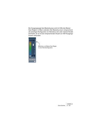 Page 63CUBASE LEErste Schritte 5 – 63
Der Ausgangspegel des Masterbusses wird mit Hilfe des Master-
Gain-Reglers im Mixer verändert. Der Masterbus kann entsprechend 
der jeweiligen Konfiguration ein Stereobus sein oder mehrere Kanäle 
beinhalten. Er ist mit der entsprechenden Anzahl von VST-Ausgangs-
bussen verbunden.
Masterbus und Master-Gain-Regler 
in einer Stereokonfiguration. 