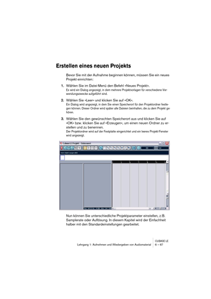 Page 67CUBASE LELehrgang 1: Aufnehmen und Wiedergeben von Audiomaterial 6 – 67
Erstellen eines neuen Projekts
Bevor Sie mit der Aufnahme beginnen können, müssen Sie ein neues 
Projekt einrichten:
1.Wählen Sie im Datei-Menü den Befehl »Neues Projekt«.
Es wird ein Dialog angezeigt, in dem mehrere Projektvorlagen für verschiedene Ver-
wendungszwecke aufgeführt sind.
2.Wählen Sie »Leer« und klicken Sie auf »OK«.
Ein Dialog wird angezeigt, in dem Sie einen Speicherort für den Projektordner festle-
gen können. Dieser...