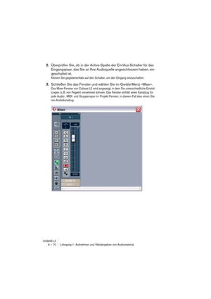 Page 70CUBASE LE6 – 70 Lehrgang 1: Aufnehmen und Wiedergeben von Audiomaterial
2.Überprüfen Sie, ob in der Active-Spalte der Ein/Aus-Schalter für das 
Eingangspaar, das Sie an Ihre Audioquelle angeschlossen haben, ein-
geschaltet ist.
Klicken Sie gegebenenfalls auf den Schalter, um den Eingang einzuschalten.
3.Schließen Sie das Fenster und wählen Sie im Geräte-Menü »Mixer«.
Das Mixer-Fenster von Cubase LE wird angezeigt, in dem Sie unterschiedliche Einstel-
lungen (z. B. von Pegeln) vornehmen können. Das...