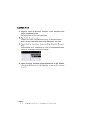 Page 74CUBASE LE6 – 74 Lehrgang 1: Aufnehmen und Wiedergeben von Audiomaterial
Aufnehmen
1.Beginnen Sie mit der Aufnahme, indem Sie auf den Aufnahme-Schal-
ter im Transportfeld klicken.
Der Positionszeiger läuft durch das Projekt-Fenster.
2.Spielen Sie Ihr Instrument.
Während der Aufnahme wird ein Rechteck angezeigt, das den aufgenommenen 
Bereich beinhaltet. Dabei handelt es sich um das aufgenommene Audio-Event.
3.Wenn Sie fertig sind, klicken Sie auf den Stop-Schalter im Transport-
feld.
Dadurch beenden Sie...