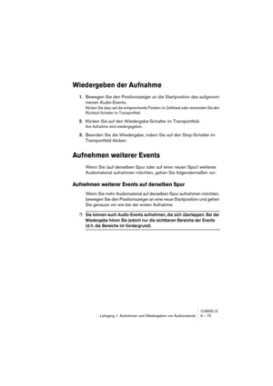 Page 75CUBASE LELehrgang 1: Aufnehmen und Wiedergeben von Audiomaterial 6 – 75
Wiedergeben der Aufnahme
1.Bewegen Sie den Positionszeiger an die Startposition des aufgenom-
menen Audio-Events.
Klicken Sie dazu auf die entsprechende Position im Zeitlineal oder verwenden Sie den 
Rücklauf-Schalter im Transportfeld.
2.Klicken Sie auf den Wiedergabe-Schalter im Transportfeld.
Ihre Aufnahme wird wiedergegeben.
3.Beenden Sie die Wiedergabe, indem Sie auf den Stop-Schalter im 
Transportfeld klicken.
Aufnehmen weiterer...