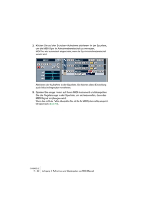 Page 82CUBASE LE7 – 82 Lehrgang 2: Aufnehmen und Wiedergeben von MIDI-Material
2.Klicken Sie auf den Schalter »Aufnahme aktivieren« in der Spurliste, 
um die MIDI-Spur in Aufnahmebereitschaft zu versetzen.
MIDI-Thru wird automatisch eingeschaltet, wenn die Spur in Aufnahmebereitschaft 
versetzt wird.
Aktivieren der Aufnahme in der Spurliste. Sie können diese Einstellung 
auch links im Inspector vornehmen.
3.Spielen Sie einige Noten auf Ihrem MIDI-Instrument und überprüfen 
Sie die Pegelanzeige in der Spurliste,...