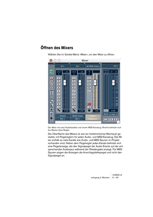 Page 93CUBASE LELehrgang 3: Mischen 8 – 93
Öffnen des Mixers
Wählen Sie im Geräte-Menü »Mixer«, um den Mixer zu öffnen.
Der Mixer mit zwei Audiokanälen und einem MIDI-Kanalzug. Rechts befindet sich 
der Master-Gain-Regler.
Die Oberfläche des Mixers ist wie ein herkömmliches Mischpult ge-
staltet, mit Pegelreglern für jeden Audio- und MIDI-Kanalzug. Der Mi-
xer enthält so viele Kanäle wie Audio- und MIDI-Spuren im Projekt 
vorhanden sind. Neben dem Pegelregler jedes Kanals befindet sich 
eine Pegelanzeige, die...