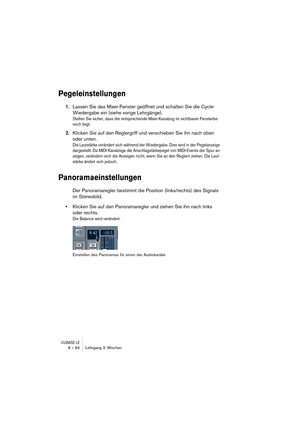 Page 94CUBASE LE8 – 94 Lehrgang 3: Mischen
Pegeleinstellungen
1.Lassen Sie das Mixer-Fenster geöffnet und schalten Sie die Cycle-
Wiedergabe ein (siehe vorige Lehrgänge).
Stellen Sie sicher, dass der entsprechende Mixer-Kanalzug im sichtbaren Fensterbe-
reich liegt.
2.Klicken Sie auf den Reglergriff und verschieben Sie ihn nach oben 
oder unten.
Die Lautstärke verändert sich während der Wiedergabe. Dies wird in der Pegelanzeige 
dargestellt. Da MIDI-Kanalzüge die Anschlagstärkepegel von MIDI-Events der Spur...