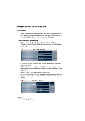 Page 98CUBASE LE8 – 98 Lehrgang 3: Mischen
Anwenden von Audioeffekten
Send-Effekte
Wenn Sie mit Send-Effekten arbeiten, wird das Audiomaterial durch 
die Effektprozessoren über voneinander unabhängige Effektsends für 
jeden Kanal geleitet, wie bei einem »echten« Mischpult.
Hinzufügen eines Send-Effekts
1.Wählen Sie im Geräte-Menü den Befehl »VST-Send-Effekte«.
Ein Effektrack-Fenster wird angezeigt mit vier Schnittstellen, für die keine Effekte aus-
gewählt sind.
2.Klicken Sie auf das schwarze Feld (in dem »Kein...