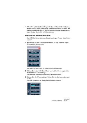 Page 99CUBASE LELehrgang 3: Mischen 8 – 99
•Wenn Sie später die Einstellungen für diesen Effekt ändern möchten, 
klicken Sie auf den e-Schalter, um das Effektbedienfeld zu öffnen. An 
dieser Stelle werden jedoch die Standardeinstellungen verwendet, so 
dass Sie das Bedienfeld schließen können.
Einschalten von Send-Effekten im Mixer
Send-Effekte können über das Kanaleinstellungen-Fenster eingerichtet 
werden.
1.Klicken Sie auf den e-Schalter des Kanals, für den Sie einen Send-
Effekt auswählen möchten.
Der...