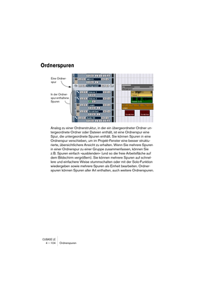 Page 104CUBASE LE4 – 104 Ordnerspuren
Ordnerspuren
Analog zu einer Ordnerstruktur, in der ein übergeordneter Ordner un-
tergeordnete Ordner oder Dateien enthält, ist eine Ordnerspur eine 
Spur, die untergeordnete Spuren enthält. Sie können Spuren in eine 
Ordnerspur verschieben, um im Projekt-Fenster eine besser struktu-
rierte, übersichtlichere Ansicht zu erhalten. Wenn Sie mehrere Spuren 
in einer Ordnerspur zu einer Gruppe zusammenfassen, können Sie 
z. B. Spuren einfach »ausblenden« (und so die freie...