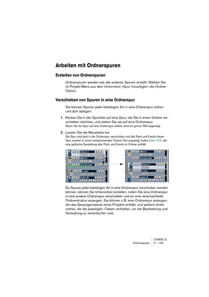 Page 105CUBASE LEOrdnerspuren 4 – 105
Arbeiten mit Ordnerspuren
Erstellen von Ordnerspuren
Ordnerspuren werden wie alle anderen Spuren erstellt: Wählen Sie 
im Projekt-Menü aus dem Untermenü »Spur hinzufügen« die Ordner-
Option.
Verschieben von Spuren in eine Ordnerspur
Sie können Spuren jeder beliebigen Art in eine Ordnerspur ziehen 
und dort ablegen:
1.Klicken Sie in der Spurliste auf eine Spur, die Sie in einen Ordner ver-
schieben möchten, und ziehen Sie sie auf eine Ordnerspur.
Wenn Sie die Spur auf eine...