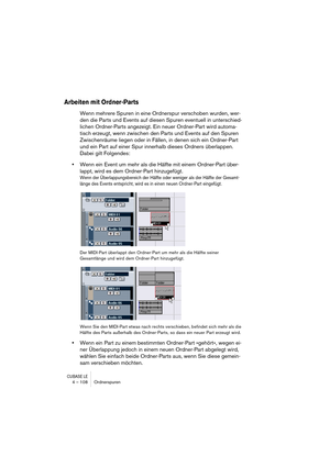 Page 108CUBASE LE4 – 108 Ordnerspuren
Arbeiten mit Ordner-Parts
Wenn mehrere Spuren in eine Ordnerspur verschoben wurden, wer-
den die Parts und Events auf diesen Spuren eventuell in unterschied-
lichen Ordner-Parts angezeigt. Ein neuer Ordner-Part wird automa-
tisch erzeugt, wenn zwischen den Parts und Events auf den Spuren 
Zwischenräume liegen oder in Fällen, in denen sich ein Ordner-Part 
und ein Part auf einer Spur innerhalb dieses Ordners überlappen. 
Dabei gilt Folgendes:
•Wenn ein Event um mehr als die...