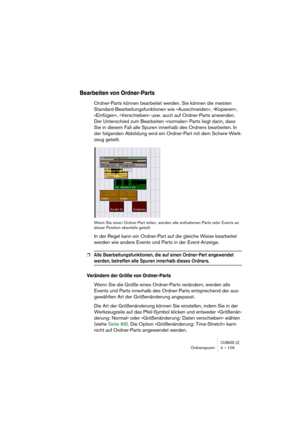 Page 109CUBASE LEOrdnerspuren 4 – 109
Bearbeiten von Ordner-Parts
Ordner-Parts können bearbeitet werden. Sie können die meisten 
Standard-Bearbeitungsfunktionen wie »Ausschneiden«, »Kopieren«, 
»Einfügen«, »Verschieben« usw. auch auf Ordner-Parts anwenden. 
Der Unterschied zum Bearbeiten »normaler« Parts liegt darin, dass 
Sie in diesem Fall alle Spuren innerhalb des Ordners bearbeiten. In 
der folgenden Abbildung wird ein Ordner-Part mit dem Schere-Werk-
zeug geteilt.
Wenn Sie einen Ordner-Part teilen, werden...