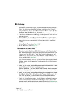 Page 112CUBASE LE5 – 112 Verwenden von Markern
Einleitung
Mit Markern können Sie schnell an eine beliebige Position gelangen. 
Wenn Sie feststellen, dass Sie häufig an eine bestimmte Position 
springen, können Sie an dieser Position einen Marker setzen. Es ste-
hen Ihnen zwei Markerarten zur Verfügung: 
• Cycle-Marker, mit denen Sie die Anfangs- und Endpositionen eines Bereichs 
speichern können.
• Standard-Marker, mit denen Sie eine bestimmte Position speichern können. 
Marker können auf unterschiedliche Weise...