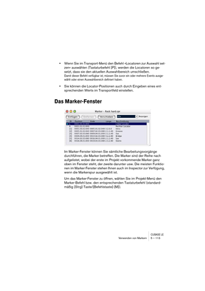 Page 113CUBASE LEVerwenden von Markern 5 – 113
•Wenn Sie im Transport-Menü den Befehl »Locatoren zur Auswahl set-
zen« auswählen (Tastaturbefehl [P]), werden die Locatoren so ge-
setzt, dass sie den aktuellen Auswahlbereich umschließen.
Damit dieser Befehl verfügbar ist, müssen Sie zuvor ein oder mehrere Events ausge-
wählt oder einen Auswahlbereich definiert haben.
•Sie können die Locator-Positionen auch durch Eingeben eines ent-
sprechenden Werts im Transportfeld einstellen.
Das Marker-Fenster
Im...