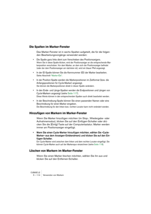 Page 114CUBASE LE5 – 114 Verwenden von Markern
Die Spalten im Marker-Fenster
Das Marker-Fenster ist in sechs Spalten aufgeteilt, die für die folgen-
den Bearbeitungsvorgänge verwendet werden:
• Die Spalte ganz links dient zum Verschieben des Positionszeigers. 
Wenn Sie in diese Spalte klicken, wird der Positionszeiger an die entsprechende Mar-
kerposition verschoben. Vor dem Marker, an dem sich der Positionszeiger befindet 
(oder der dem Positionszeiger am nächsten ist), wird ein blauer Pfeil angezeigt.
• In der...