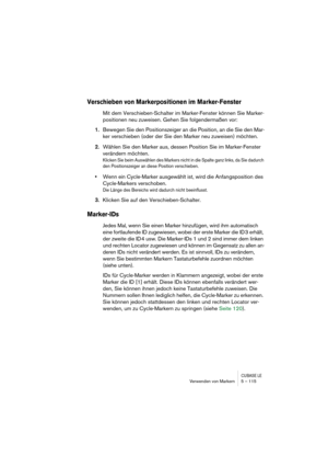 Page 115CUBASE LEVerwenden von Markern 5 – 115
Verschieben von Markerpositionen im Marker-Fenster
Mit dem Verschieben-Schalter im Marker-Fenster können Sie Marker-
positionen neu zuweisen. Gehen Sie folgendermaßen vor:
1.Bewegen Sie den Positionszeiger an die Position, an die Sie den Mar-
ker verschieben (oder der Sie den Marker neu zuweisen) möchten.
2.Wählen Sie den Marker aus, dessen Position Sie im Marker-Fenster 
verändern möchten.
Klicken Sie beim Auswählen des Markers nicht in die Spalte ganz links, da...