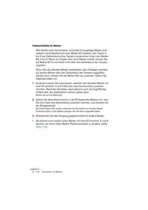 Page 116CUBASE LE5 – 116 Verwenden von Markern
Tastaturbefehle für Marker
Wie bereits oben beschrieben, wird jeder hinzugefügte Marker auto-
matisch und fortlaufend mit einer Marker-ID versehen. Die Tasten 3 
bis 9 des Zahlenblocks Ihrer Tastatur entsprechen immer den Marker-
IDs 3 bis 9. Wenn ein Projekt mehr als 6 Marker enthält, können Sie 
auf Marker-ID 10 und höher nicht über den Zahlenblock der Tastatur 
zugreifen. 
Wenn Sie alle aktuellen Marker beibehalten, aber festlegen möchten, 
auf welche Marker über...