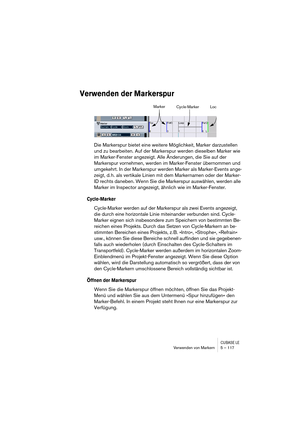 Page 117CUBASE LEVerwenden von Markern 5 – 117
Verwenden der Markerspur
Die Markerspur bietet eine weitere Möglichkeit, Marker darzustellen 
und zu bearbeiten. Auf der Markerspur werden dieselben Marker wie 
im Marker-Fenster angezeigt. Alle Änderungen, die Sie auf der 
Markerspur vornehmen, werden im Marker-Fenster übernommen und 
umgekehrt. In der Markerspur werden Marker als Marker-Events ange-
zeigt, d. h. als vertikale Linien mit dem Markernamen oder der Marker-
ID rechts daneben. Wenn Sie die Markerspur...