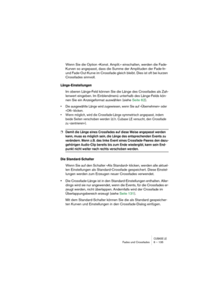 Page 135CUBASE LEFades und Crossfades 6 – 135
Wenn Sie die Option »Konst. Amplit.« einschalten, werden die Fade-
Kurven so angepasst, dass die Summe der Amplituden der Fade-In- 
und Fade-Out-Kurve im Crossfade gleich bleibt. Dies ist oft bei kurzen 
Crossfades sinnvoll.
Länge-Einstellungen
Im oberen Länge-Feld können Sie die Länge des Crossfades als Zah-
lenwert eingeben. Im Einblendmenü unterhalb des Länge-Felds kön-
nen Sie ein Anzeigeformat auswählen (siehe Seite 62). 
• Die ausgewählte Länge wird zugewiesen,...