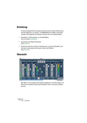 Page 138CUBASE LE7 – 138 Der Mixer
Einleitung
In diesem Kapitel finden Sie genaue Informationen über die Elemente, 
die beim Mischen von Audio- und MIDI-Material im Mixer verwendet 
werden. Die folgenden Funktionen werden hier nicht beschrieben:
•Einstellen und Verwenden von Audioeffekten
Siehe das Kapitel “Audioeffekte”.
•Automation der Mixer-Parameter
Siehe Seite 206.
•Zusammenmischen mehrerer Audiospuren zu einer Audiodatei (und 
die damit verbundene Automation sowie die Effekte)
Siehe Seite 489.
Übersicht...