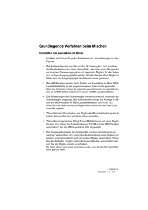 Page 151CUBASE LEDer Mixer 7 – 151
Grundlegende Verfahren beim Mischen
Einstellen der Lautstärke im Mixer
Im Mixer steht Ihnen für jeden Audiokanal ein Lautstärkeregler zur Ver-
fügung.
•Bei Audiokanälen können Sie mit den Schiebereglern die Lautstärke 
der Kanäle bestimmen, bevor diese direkt oder über einen Gruppenka-
nal an einen Stereoausgangsbus mit separaten Reglern für den linken 
und rechten Ausgang geleitet werden. Mit dem Master-Gain-Regler im 
Mixer wird der Ausgangspegel des Masterbusses gesteuert....