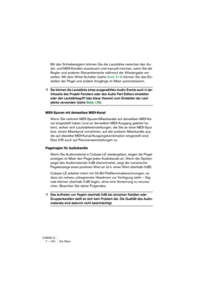 Page 152CUBASE LE7 – 152 Der Mixer
Mit den Schiebereglern können Sie die Lautstärke zwischen den Au-
dio- und MIDI-Kanälen aussteuern und manuell mischen, wenn Sie die 
Regler und anderen Steuerelemente während der Wiedergabe ver-
stellen. Mit dem Write-Schalter (siehe Seite 214) können Sie das Ein-
stellen der Pegel und andere Vorgänge im Mixer automatisieren.
❐Sie können die Lautstärke eines ausgewählten Audio-Events auch in der 
Infozeile des Projekt-Fensters oder des Audio-Part-Editors einstellen 
oder den...