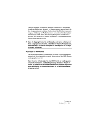 Page 153CUBASE LEDer Mixer 7 – 153
Dies gilt hingegen nicht für die Busse im Fenster »VST-Ausgänge« 
(sowie den Masterbus, der auch im Mixer angezeigt werden kann). In 
den Ausgangsbussen wird das Audiomaterial der Fließkommaberech-
nung zur Auflösung der Audio-Hardware konvertiert. Hier beträgt der 
Maximalpegel 0 dB. Wenn die Clipping-Anzeige für einen Bus auf-
leuchtet, wird tatsächlich Clipping angezeigt, d. h. digitale Verzerrung, 
die vermieden werden sollte.
❐Wenn die Clipping-Anzeige für den Masterbus...