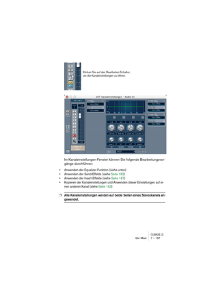 Page 157CUBASE LEDer Mixer 7 – 157
Im Kanaleinstellungen-Fenster können Sie folgende Bearbeitungsvor-
gänge durchführen:
• Anwenden der Equalizer-Funktion (siehe unten)
• Anwenden der Send-Effekte (siehe Seite 182)
• Anwenden der Insert-Effekte (siehe Seite 187)
• Kopieren der Kanaleinstellungen und Anwenden dieser Einstellungen auf ei-
nen anderen Kanal (siehe Seite 163)
❐Alle Kanaleinstellungen werden auf beide Seiten eines Stereokanals an-
gewendet.
Klicken Sie auf den Bearbeiten-Schalter, 
um die...