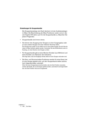Page 166CUBASE LE7 – 166 Der Mixer
Einstellungen für Gruppenkanäle
Die Gruppenkanalzüge sind (fast) identisch mit den Audiokanalzügen 
im Mixer. Die Beschreibung der Mixer-Funktionen weiter vorne in die-
sem Kapitel trifft daher auch für die Gruppenkanäle zu. Beachten Sie 
jedoch Folgendes:
•Gruppenkanäle sind immer stereo.
•Sie können den Ausgang einer Gruppe an einen Ausgangsbus oder 
an eine andere Gruppe mit einer höheren Nummer leiten.
Eine Gruppe kann weder an sich selbst noch an eine andere Gruppe, die...