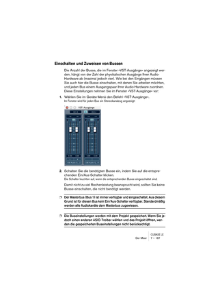 Page 167CUBASE LEDer Mixer 7 – 167
Einschalten und Zuweisen von Bussen
Die Anzahl der Busse, die im Fenster »VST-Ausgänge« angezeigt wer-
den, hängt von der Zahl der physikalischen Ausgänge Ihrer Audio-
Hardware ab (maximal jedoch vier). Wie bei den Eingängen müssen 
Sie auch hier die Busse einschalten, mit denen Sie arbeiten möchten, 
und jeden Bus einem Ausgangspaar Ihrer Audio-Hardware zuordnen. 
Diese Einstellungen nehmen Sie im Fenster »VST-Ausgänge« vor:
1.Wählen Sie im Geräte-Menü den Befehl...