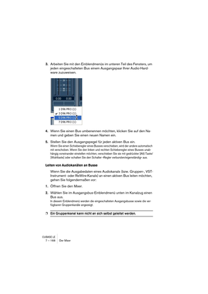 Page 168CUBASE LE7 – 168 Der Mixer
3.Arbeiten Sie mit den Einblendmenüs im unteren Teil des Fensters, um 
jeden eingeschalteten Bus einem Ausgangspaar Ihrer Audio-Hard-
ware zuzuweisen.
4.Wenn Sie einen Bus umbenennen möchten, klicken Sie auf den Na-
men und geben Sie einen neuen Namen ein.
5.Stellen Sie den Ausgangspegel für jeden aktiven Bus ein.
Wenn Sie einen Schieberegler eines Busses verschieben, wird der andere automatisch 
mit verschoben. Wenn Sie den linken und rechten Schieberegler eines Busses unab-...