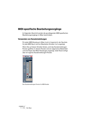 Page 170CUBASE LE7 – 170 Der Mixer
MIDI-spezifische Bearbeitungsvorgänge
Im folgenden Abschnitt werden die grundlegenden MIDI-spezifischen 
Bearbeitungsvorgänge im Mixer beschrieben.
Verwenden von Kanaleinstellungen
Für jeden MIDI-Kanalzug im Mixer (und im Inspector/in der Spurliste 
für jede MIDI-Spur) wird ein Bearbeiten-Schalter (»e«) angezeigt.
Wenn Sie auf diesen Schalter klicken, wird das Kanaleinstellungen-
Fenster geöffnet. In diesem Fenster wird ein allgemeines Bedienfeld 
und eine Kopie des...