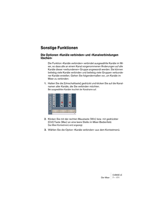 Page 171CUBASE LEDer Mixer 7 – 171
Sonstige Funktionen
Die Optionen »Kanäle verbinden« und »Kanalverbindungen 
löschen«
Die Funktion »Kanäle verbinden« verbindet ausgewählte Kanäle im Mi-
xer, so dass alle an einem Kanal vorgenommenen Änderungen auf alle 
Kanäle dieser »verbundenen« Gruppe angewandt werden. Sie können 
beliebig viele Kanäle verbinden und beliebig viele Gruppen verbunde-
ner Kanäle erstellen. Gehen Sie folgendermaßen vor, um Kanäle im 
Mixer zu verbinden:
1.Halten Sie die [Umschalttaste] gedrückt...