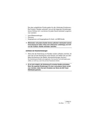 Page 173CUBASE LEDer Mixer 7 – 173
Die oben aufgeführten Punkte gelten für alle »Verbinden-Funktionen«. 
Die Funktion »Kanäle verbinden« hat auf die folgenden Einstellungen 
keinen Einfluss (d. h. sie können für jeden Kanal individuell vorgenom-
men werden):
• Insert-Effekteinstellungen
• Panorama
• Eingangsbusse und Ausgangsbusse für Audio- und MIDI-Kanäle
❐Miteinander verbundene Kanäle können außerdem individuelle Automa-
tionsunterspuren haben. Diese sind vollkommen unabhängig und nicht 
von der Funktion...