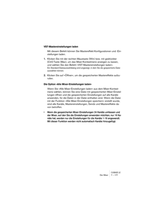 Page 177CUBASE LEDer Mixer 7 – 177
VST-Mastereinstellungen laden
Mit diesem Befehl können Sie Mastereffekt-Konfigurationen und -Ein-
stellungen laden.
1.Klicken Sie mit der rechten Maustaste (Win) bzw. mit gedrückter 
[Ctrl]-Taste (Mac), um das Mixer-Kontextmenü anzeigen zu lassen, 
und wählen Sie den Befehl »VST-Mastereinstellungen laden«.
Ein Standard-Dateiauswahldialog wird angezeigt, in dem Sie die gespeicherte Datei 
auswählen können.
2.Klicken Sie auf »Öffnen«, um die gespeicherten Mastereffekte aufzu-...