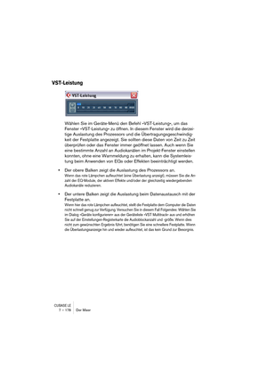 Page 178CUBASE LE7 – 178 Der Mixer
VST-Leistung
Wählen Sie im Geräte-Menü den Befehl »VST-Leistung«, um das 
Fenster »VST-Leistung« zu öffnen. In diesem Fenster wird die derzei-
tige Auslastung des Prozessors und die Übertragungsgeschwindig-
keit der Festplatte angezeigt. Sie sollten diese Daten von Zeit zu Zeit 
überprüfen oder das Fenster immer geöffnet lassen. Auch wenn Sie 
eine bestimmte Anzahl an Audiokanälen im Projekt-Fenster einstellen 
konnten, ohne eine Warnmeldung zu erhalten, kann die Systemleis-...