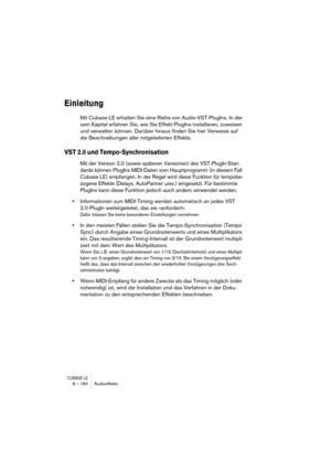 Page 180CUBASE LE8 – 180 Audioeffekte
Einleitung
Mit Cubase LE erhalten Sie eine Reihe von Audio-VST-PlugIns. In die-
sem Kapitel erfahren Sie, wie Sie Effekt-PlugIns installieren, zuweisen 
und verwalten können. Darüber hinaus finden Sie hier Verweise auf 
die Beschreibungen aller mitgelieferten Effekte.
VST 2.0 und Tempo-Synchronisation
Mit der Version 2.0 (sowie späteren Versionen) des VST-PlugIn-Stan-
dards können PlugIns MIDI-Daten vom Hauptprogramm (in diesem Fall 
Cubase LE) empfangen. In der Regel wird...