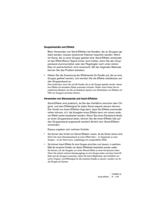 Page 193CUBASE LEAudioeffekte 8 – 193
Gruppenkanäle und Effekte
Beim Verwenden von Send-Effekten bei Kanälen, die an Gruppen ge-
leitet werden, müssen bestimmte Faktoren beachtet werden. Wenn 
ein Kanal, der zu einer Gruppe geleitet wird, Send-Effekte verwendet, 
ist das Effekt-Return-Signal immer noch hörbar, wenn Sie den Grup-
penkanal stummschalten oder den Pegelregler nach unten ziehen. 
Dies ist wahrscheinlich nicht erwünscht. Mit der folgenden Methode 
können Sie das Problem beheben:
•Heben Sie die...