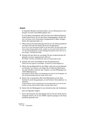 Page 194CUBASE LE8 – 194 Audioeffekte
Beispiel
Im folgenden Beispiel wird beschrieben, wie ein Stereosend an eine 
Gruppe mit einem Insert-Effekt geleitet wird. 
Es wird dabei vorausgesetzt, dass Sie über einen Stereoaudiokanal, 
einige Audio-Events, die auf dem Kanal wiedergegeben werden kön-
nen, und einen nicht verwendeten Gruppenkanal im Mixer verfügen. 
Gehen Sie folgendermaßen vor:
1.Öffnen Sie das Kanaleinstellungen-Fenster für den Stereoaudiokanal 
und leiten Sie einen der Sends direkt zum Gruppenkanal....