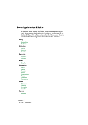 Page 196CUBASE LE8 – 196 Audioeffekte
Die mitgelieferten Effekte
In der Liste unten werden die Effekte in den Kategorien aufgeführt, 
nach denen sie standardmäßig beim Installieren von Cubase LE sor-
tiert sind. Klicken Sie auf den entsprechenden Effekt, wenn Sie eine 
detaillierte Beschreibung seiner Parameter erhalten möchten:
Delay
DoubleDelay 
ModDelay
Distortion
Datube 
Distortion
Overdrive
Dynamics
Dynamics
MIDIGate
Filter
StepFilter
Modulation
Chorus
Flanger 
Metalizer
Phaser
Ringmodulator
Rotary...