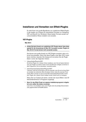 Page 197CUBASE LEAudioeffekte 8 – 197
Installieren und Verwalten von Effekt-PlugIns
Es steht Ihnen eine große Bandbreite von zusätzlichen Effekt-PlugIns 
in den beiden von Cubase LE unterstützten Formaten zur Verfügung: 
VST und DirectX (nur Windows). Diese beiden Formate werden auf 
unterschiedliche Weise installiert und verwaltet.
VST-PlugIns
Mac OS X
❐Achten Sie beim Erwerb von zusätzlichen VST-PlugIns darauf, dass diese 
speziell für die Verwendung mit Mac OS X konzipiert wurden. PlugIns im 
Mac OS...