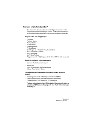 Page 207CUBASE LEAutomation 9 – 207
Was kann automatisiert werden?
Das Mischen in Cubase LE kann vollständig automatisiert werden. 
Folgende Parametereinstellungen können auf Automationsunterspu-
ren automatisch aufgenommen oder manuell eingezeichnet werden:
Für jede Audio- bzw. Gruppenspur:
• Lautstärke
• Pan Links-Rechts
• Pan Vorn-Hinten
• Stummschalten
• EQ Master Bypass
• FX Send Bypass
• Einstellungen für 4 EQs (Aktiv/Freq./Qualität/Gain)
• 4 x FX-Send Ein/Aus-Schalter
• 4 x FX-Send-Pegel
• 4 x FX-Send...