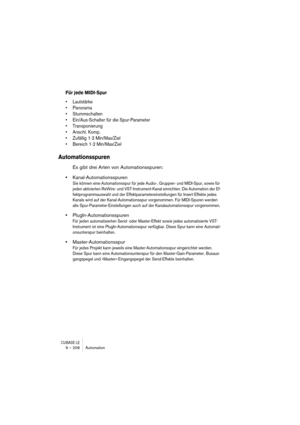 Page 208CUBASE LE9 – 208 Automation
Für jede MIDI-Spur
• Lautstärke
• Panorama
• Stummschalten
• Ein/Aus-Schalter für die Spur-Parameter
• Transponierung
• Anschl. Komp.
• Zufällig 1-2 Min/Max/Ziel
• Bereich 1-2 Min/Max/Ziel
Automationsspuren
Es gibt drei Arten von Automationsspuren:
•Kanal-Automationsspuren
Sie können eine Automationsspur für jede Audio-, Gruppen- und MIDI-Spur, sowie für 
jeden aktivierten ReWire- und VST-Instrument-Kanal einrichten. Die Automation der Ef-
fektprogrammauswahl und der...